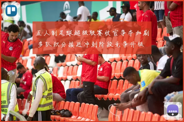 五人制足球超级联赛收官争夺加剧 多队积分接近冲刺阶段竞争升级