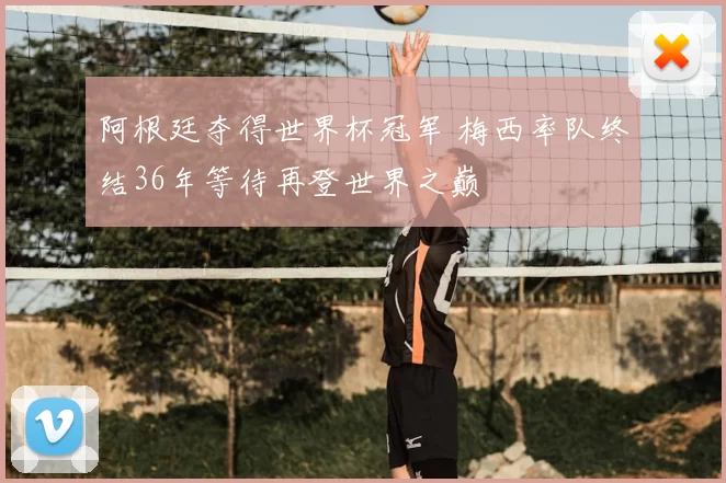 阿根廷夺得世界杯冠军 梅西率队终结36年等待再登世界之巅