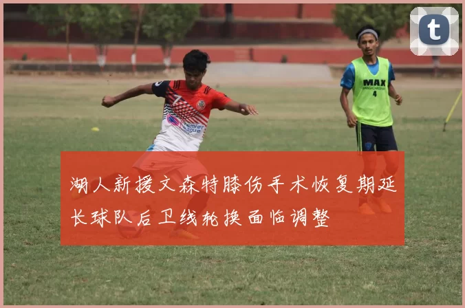 湖人新援文森特膝伤手术恢复期延长球队后卫线轮换面临调整