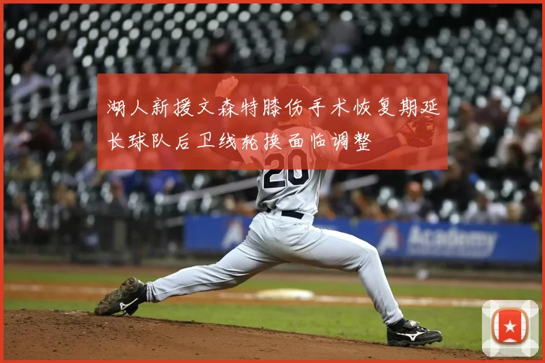 湖人新援文森特膝伤手术恢复期延长球队后卫线轮换面临调整