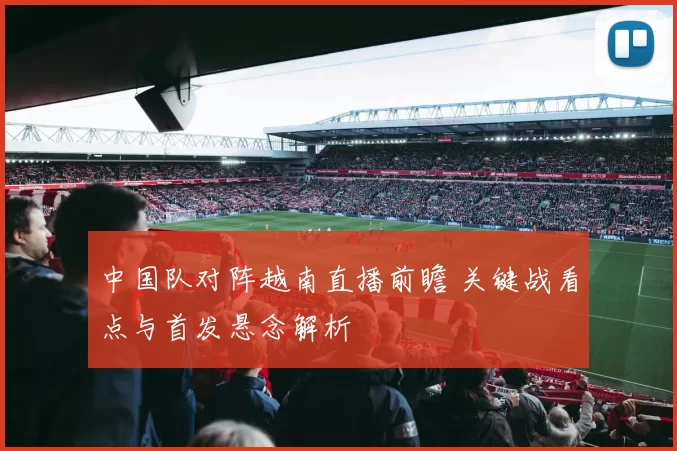 中国队对阵越南直播前瞻 关键战看点与首发悬念解析