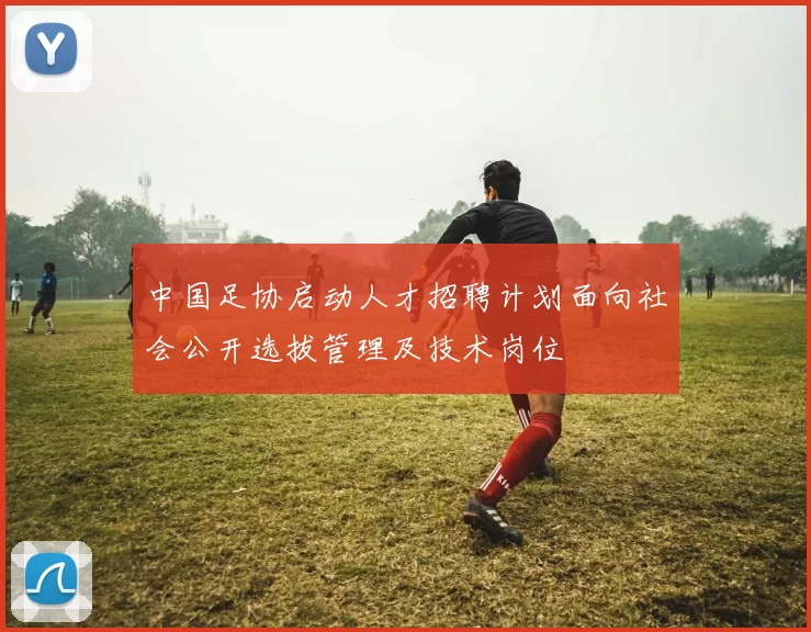 中国足协启动人才招聘计划面向社会公开选拔管理及技术岗位
