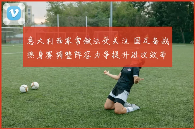 意大利面家常做法受关注 国足备战热身赛调整阵容力争提升进攻效率