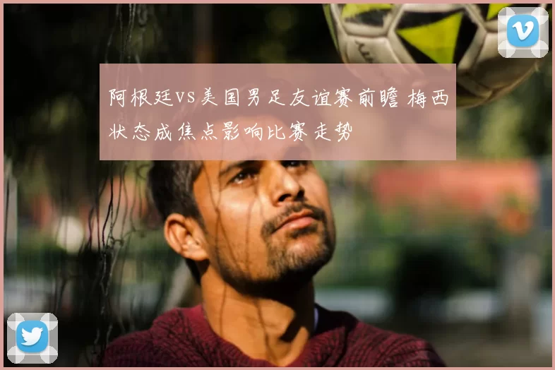 阿根廷vs美国男足友谊赛前瞻 梅西状态成焦点影响比赛走势