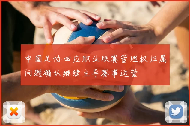 中国足协回应职业联赛管理权归属问题确认继续主导赛事运营