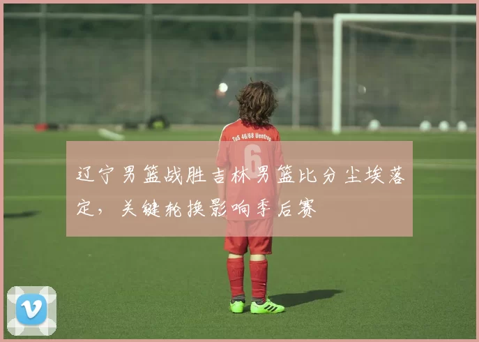 辽宁男篮战胜吉林男篮比分尘埃落定，关键轮换影响季后赛