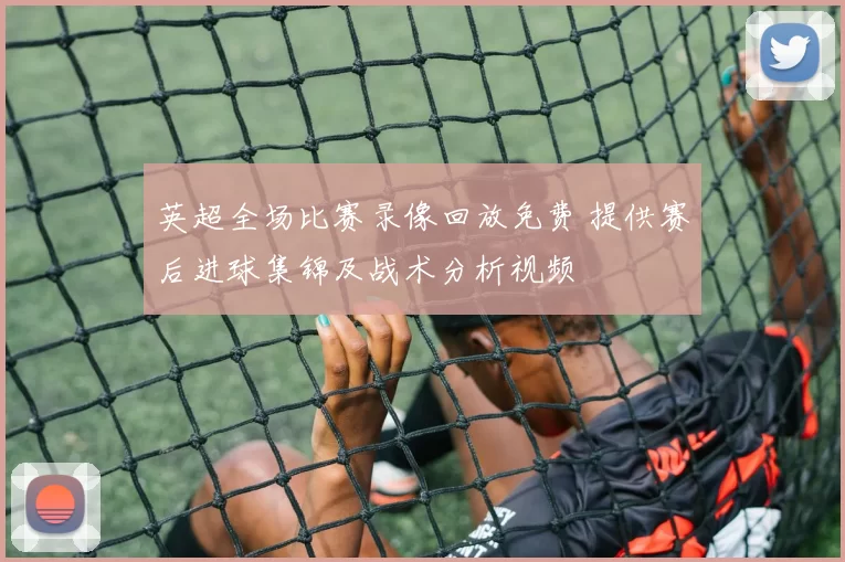 英超全场比赛录像回放免费 提供赛后进球集锦及战术分析视频