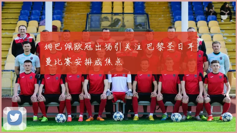 姆巴佩欧冠出场引关注 巴黎圣日耳曼比赛安排成焦点