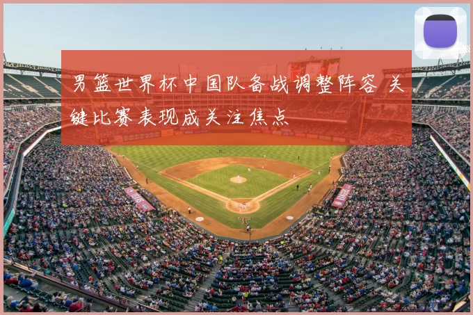 男篮世界杯中国队备战调整阵容 关键比赛表现成关注焦点