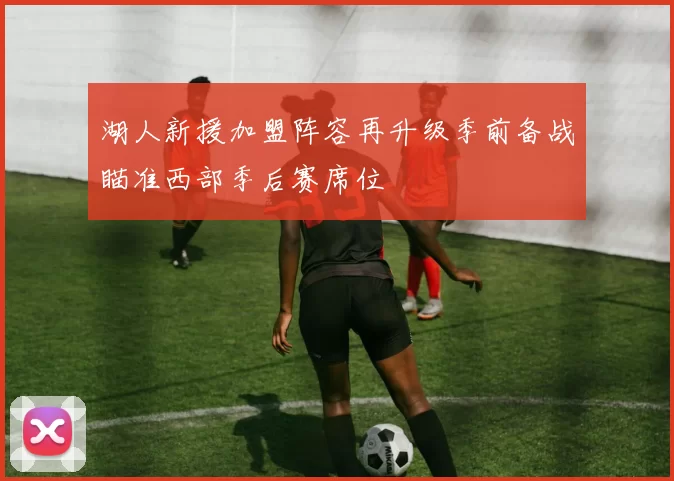 湖人新援加盟阵容再升级季前备战瞄准西部季后赛席位