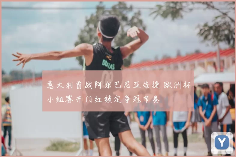 意大利首战阿尔巴尼亚告捷 欧洲杯小组赛开门红锁定争冠节奏