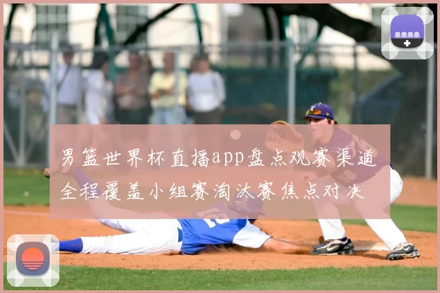 男篮世界杯直播app盘点观赛渠道 全程覆盖小组赛淘汰赛焦点对决