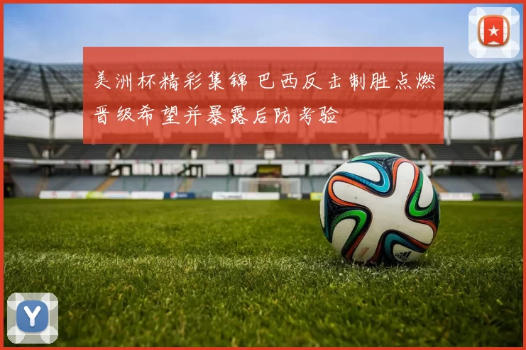 美洲杯精彩集锦 巴西反击制胜点燃晋级希望并暴露后防考验