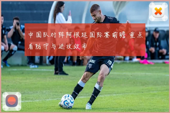 中国队对阵阿根廷国际赛前瞻 重点看防守与进攻效率