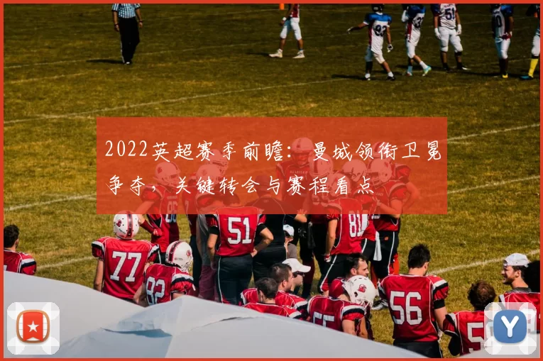 2022英超赛季前瞻：曼城领衔卫冕争夺，关键转会与赛程看点