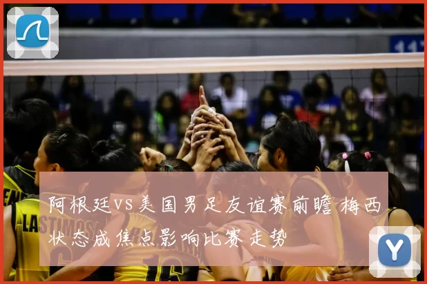 阿根廷vs美国男足友谊赛前瞻 梅西状态成焦点影响比赛走势