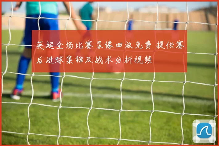 英超全场比赛录像回放免费 提供赛后进球集锦及战术分析视频