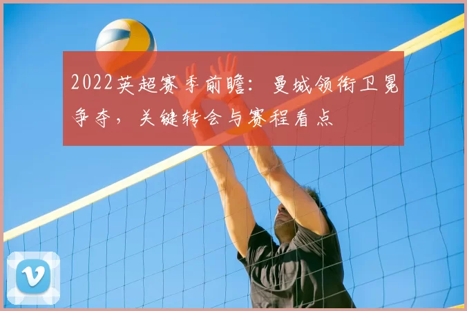2022英超赛季前瞻：曼城领衔卫冕争夺，关键转会与赛程看点