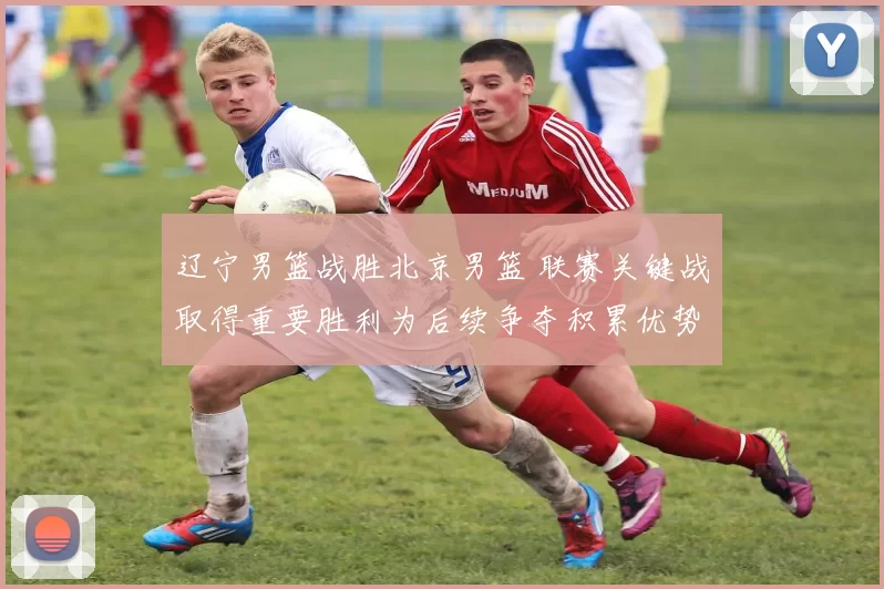辽宁男篮战胜北京男篮 联赛关键战取得重要胜利为后续争夺积累优势