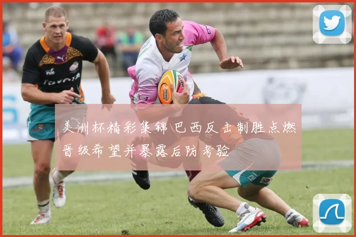 美洲杯精彩集锦 巴西反击制胜点燃晋级希望并暴露后防考验