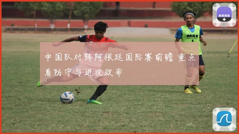 中国队对阵阿根廷国际赛前瞻 重点看防守与进攻效率