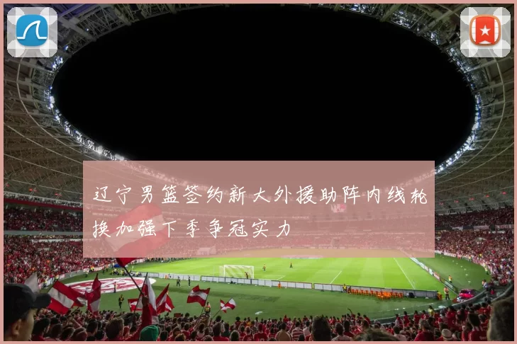 辽宁男篮签约新大外援助阵内线轮换加强下季争冠实力