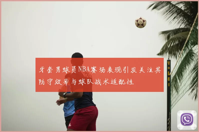 牙套男球员NBA赛场表现引发关注其防守效率与球队战术适配性