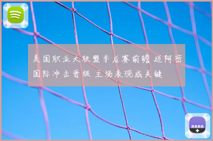 美国职业大联盟季后赛前瞻 迈阿密国际冲击晋级 主场表现成关键