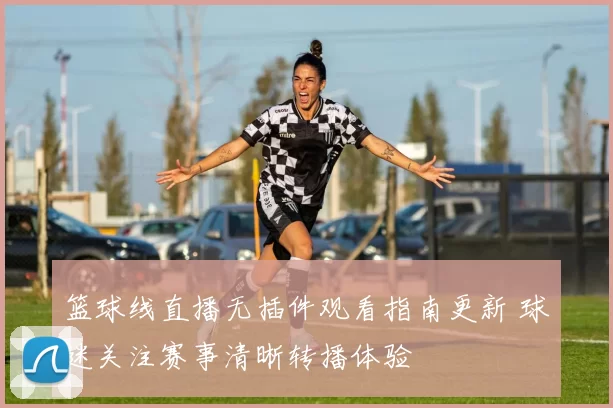 篮球线直播无插件观看指南更新 球迷关注赛事清晰转播体验