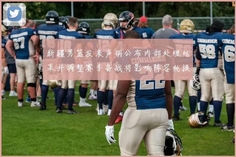 新疆男篮发表声明公布内部处理结果并调整赛季备战将影响阵容轮换