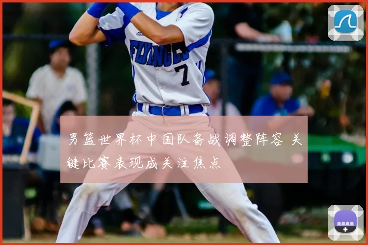 男篮世界杯中国队备战调整阵容 关键比赛表现成关注焦点