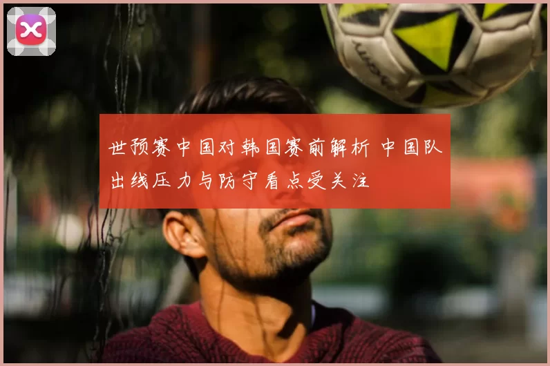 世预赛中国对韩国赛前解析 中国队出线压力与防守看点受关注