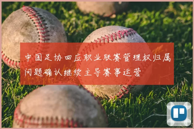 中国足协回应职业联赛管理权归属问题确认继续主导赛事运营