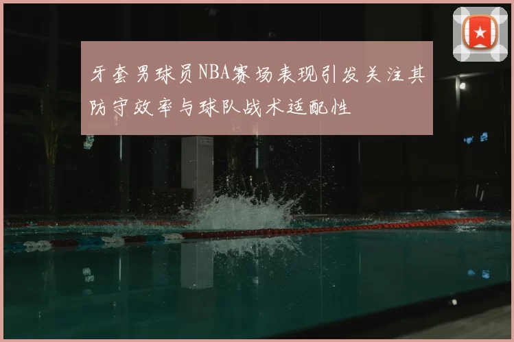 牙套男球员NBA赛场表现引发关注其防守效率与球队战术适配性