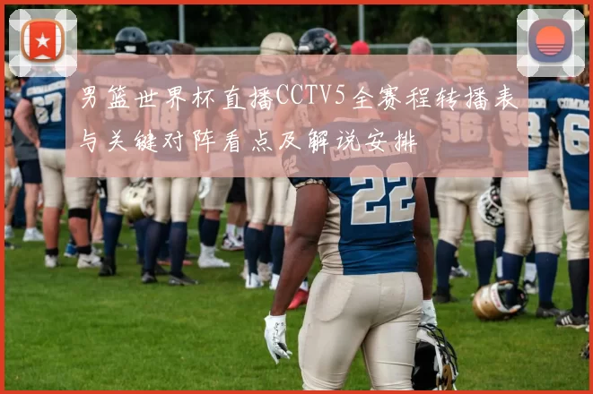 男篮世界杯直播CCTV5全赛程转播表与关键对阵看点及解说安排