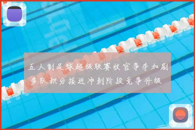 五人制足球超级联赛收官争夺加剧 多队积分接近冲刺阶段竞争升级