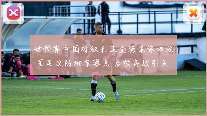 世预赛中国对叙利亚全场录像回放 国足攻防细节曝光 后续备战引关注