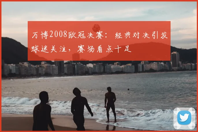 万博2008欧冠决赛:经典对决引发球迷关注,赛场看点十足
