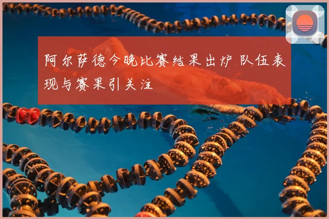 阿尔萨德今晚比赛结果出炉 队伍表现与赛果引关注