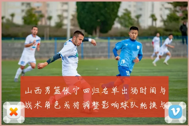 山西男篮张宁回归名单出场时间与战术角色或将调整影响球队轮换与攻防端