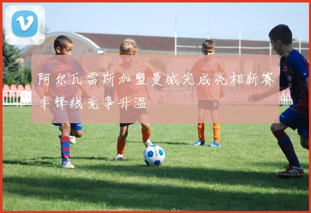 阿尔瓦雷斯加盟曼城完成亮相新赛季锋线竞争升温
