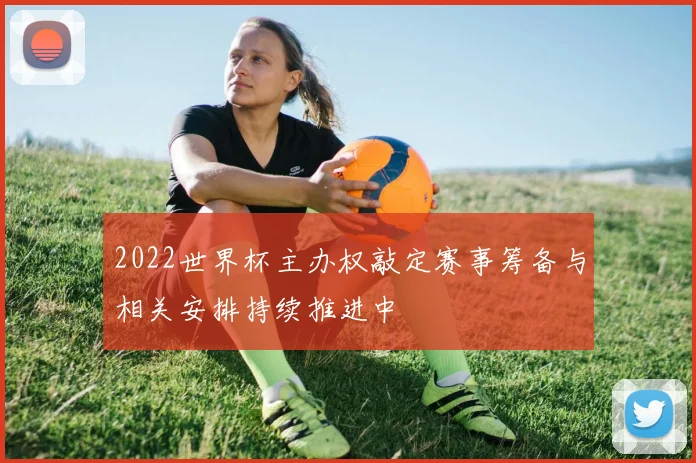 2022世界杯主办权敲定赛事筹备与相关安排持续推进中