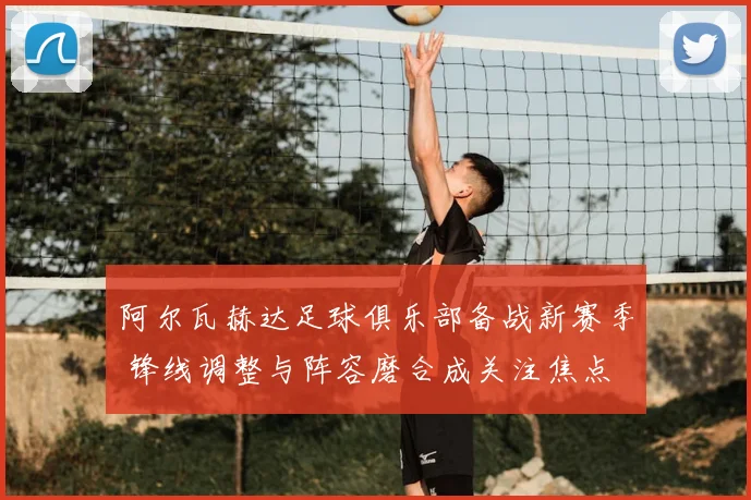 阿尔瓦赫达足球俱乐部备战新赛季 锋线调整与阵容磨合成关注焦点