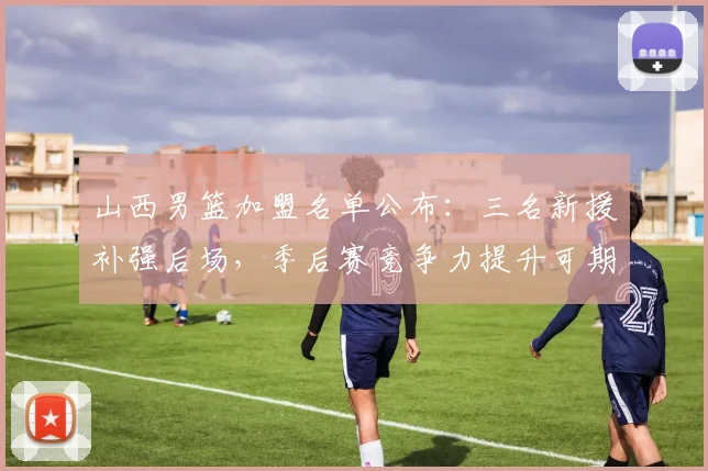 山西男篮加盟名单公布：三名新援补强后场，季后赛竞争力提升可期