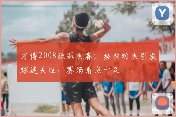 万博2008欧冠决赛：经典对决引发球迷关注，赛场看点十足