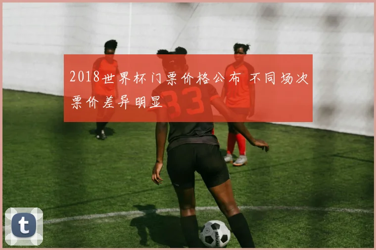 2018世界杯门票价格公布 不同场次票价差异明显